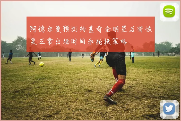 阿德尔曼预测约基奇全明星后将恢复正常出场时间和轮换策略
