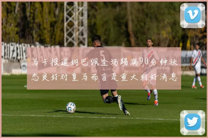 马卡报道姆巴佩全场踢满90分钟状态良好对皇马而言是重大利好消息