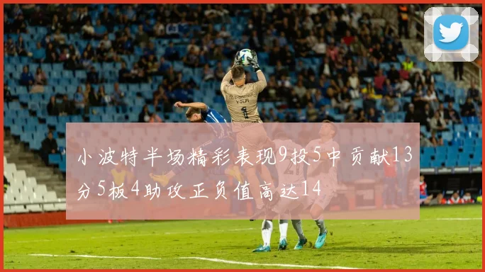 小波特半场精彩表现9投5中贡献13分5板4助攻正负值高达14