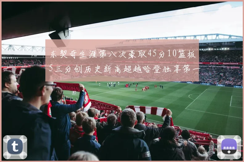 东契奇生涯第八次豪取45分10篮板5三分创历史新高超越哈登独享第一