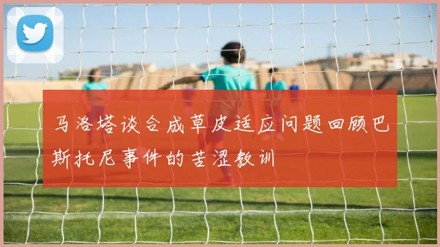 马洛塔谈合成草皮适应问题回顾巴斯托尼事件的苦涩教训