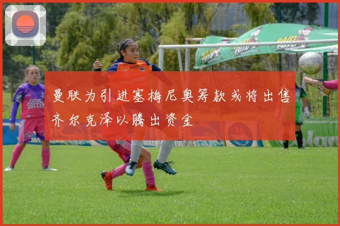 曼联为引进塞梅尼奥筹款或将出售齐尔克泽以腾出资金