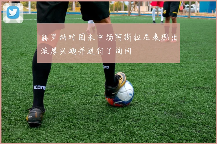 赫罗纳对国米中场阿斯拉尼表现出浓厚兴趣并进行了询问