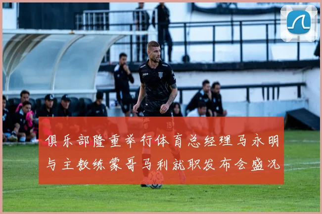 俱乐部隆重举行体育总经理马永明与主教练蒙哥马利就职发布会盛况回顾