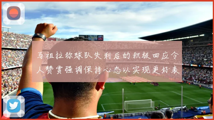马祖拉称球队失利后的积极回应令人赞赏强调保持心态以实现更好表现