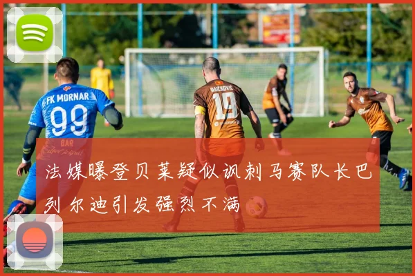 法媒曝登贝莱疑似讽刺马赛队长巴列尔迪引发强烈不满