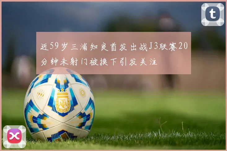 近59岁三浦知良首发出战J3联赛20分钟未射门被换下引发关注