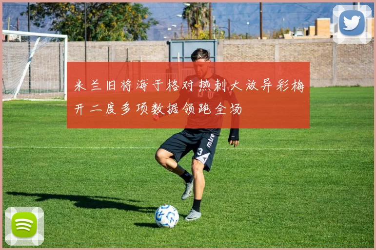 米兰旧将海于格对热刺大放异彩梅开二度多项数据领跑全场