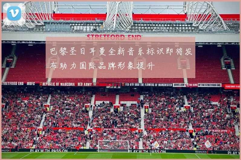 巴黎圣日耳曼全新音乐标识即将发布助力国际品牌形象提升