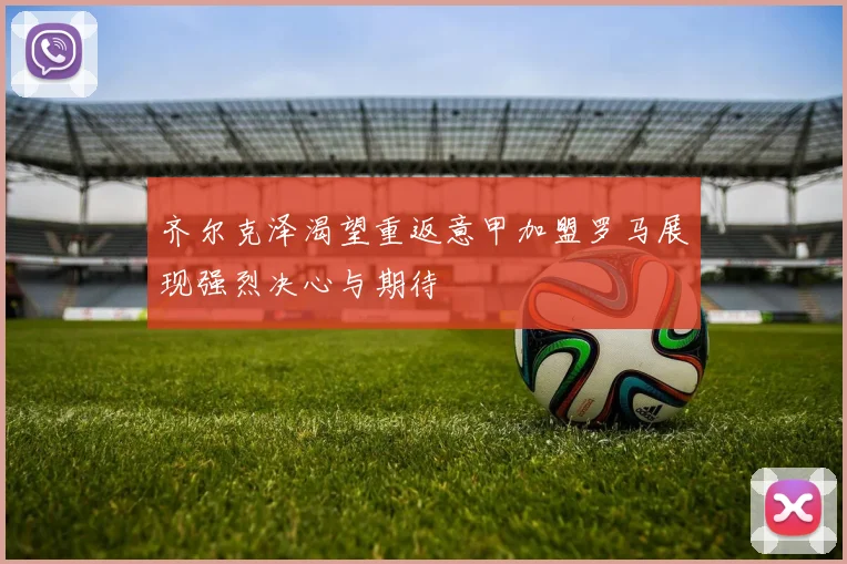 齐尔克泽渴望重返意甲加盟罗马展现强烈决心与期待
