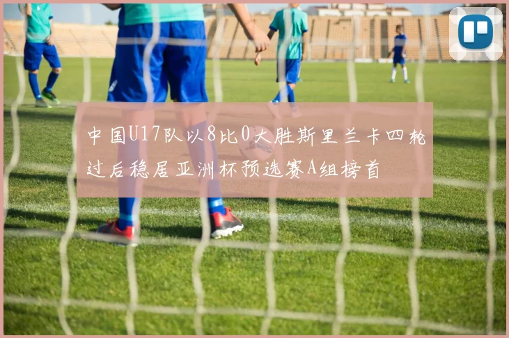 中国U17队以8比0大胜斯里兰卡四轮过后稳居亚洲杯预选赛A组榜首