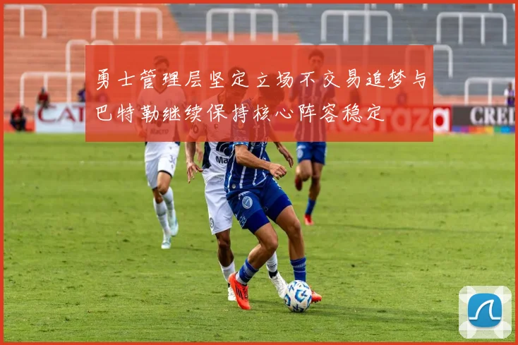 勇士管理层坚定立场不交易追梦与巴特勒继续保持核心阵容稳定