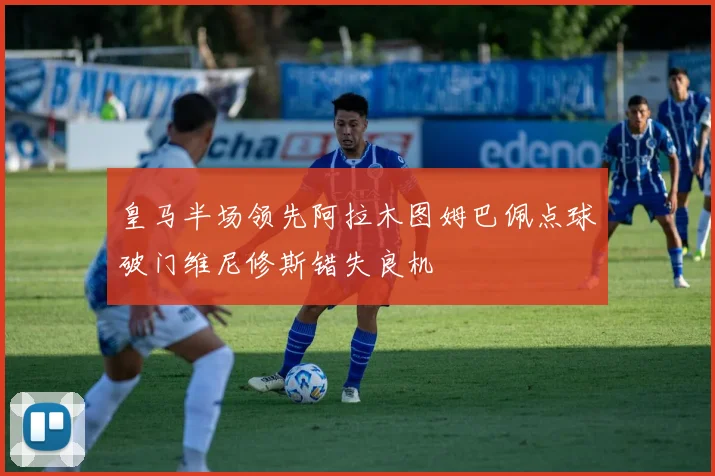 皇马半场领先阿拉木图姆巴佩点球破门维尼修斯错失良机