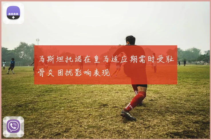 马斯坦托诺在皇马适应期需时受耻骨炎困扰影响表现