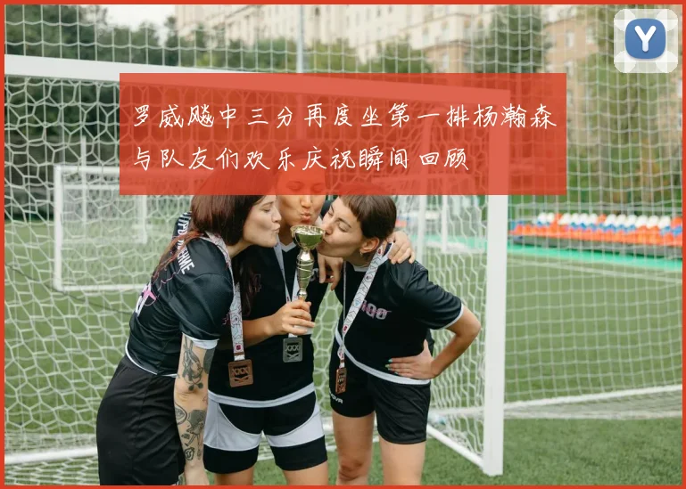 罗威飚中三分再度坐第一排杨瀚森与队友们欢乐庆祝瞬间回顾