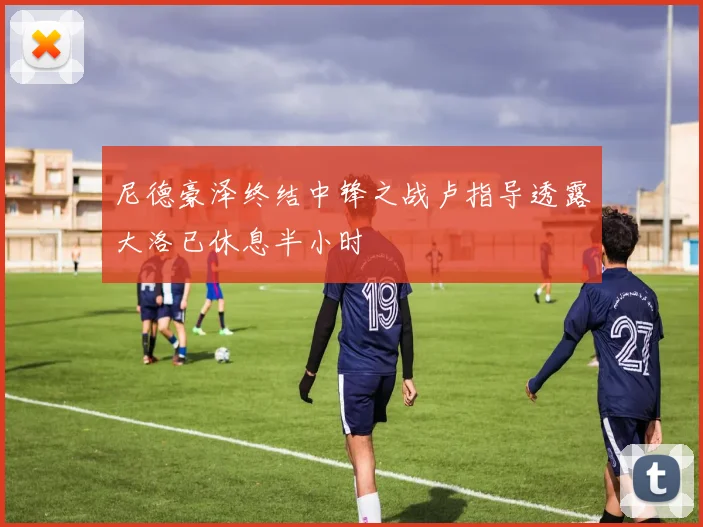 尼德豪泽终结中锋之战卢指导透露大洛已休息半小时