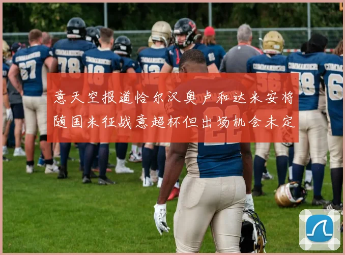 意天空报道恰尔汉奥卢和达米安将随国米征战意超杯但出场机会未定