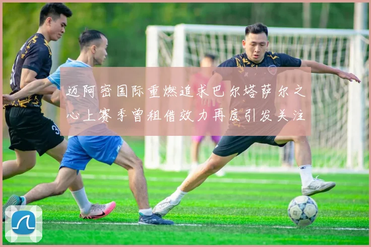 迈阿密国际重燃追求巴尔塔萨尔之心上赛季曾租借效力再度引发关注