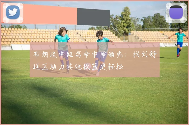 布朗谈中距离命中率领先：找到舒适区助力其他投篮更轻松