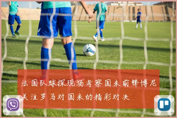 法国队球探现场考察国米前锋博尼关注罗马对国米的精彩对决