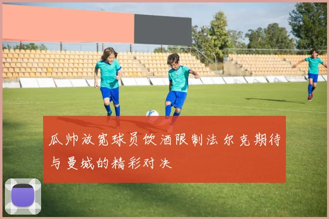 瓜帅放宽球员饮酒限制法尔克期待与曼城的精彩对决