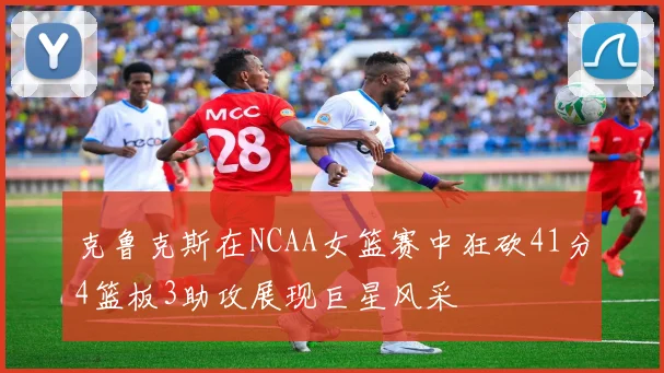 克鲁克斯在NCAA女篮赛中狂砍41分4篮板3助攻展现巨星风采