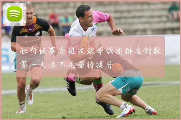 独行侠赛季进攻效率低迷排名倒数第一火力不足亟待提升