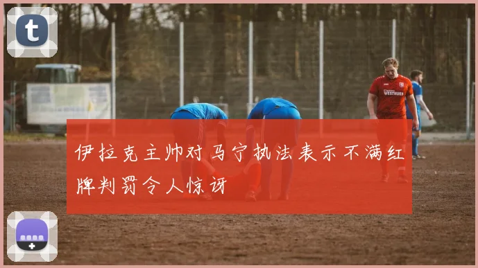 伊拉克主帅对马宁执法表示不满红牌判罚令人惊讶