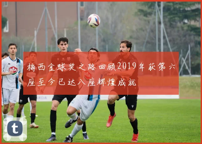 梅西金球奖之路回顾2019年获第六座至今已达八座辉煌成就