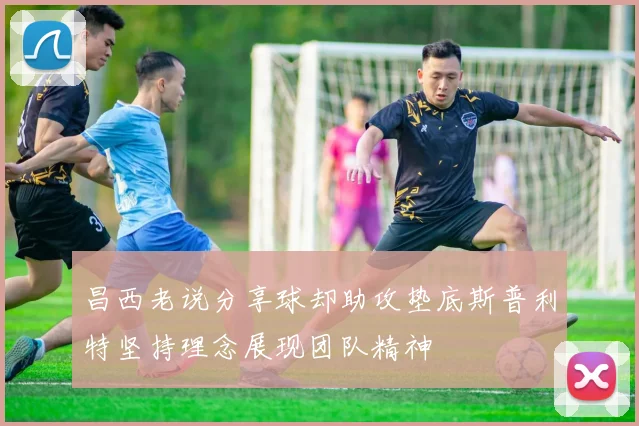 昌西老说分享球却助攻垫底斯普利特坚持理念展现团队精神