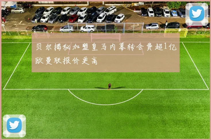 贝尔揭秘加盟皇马内幕转会费超1亿欧曼联报价更高