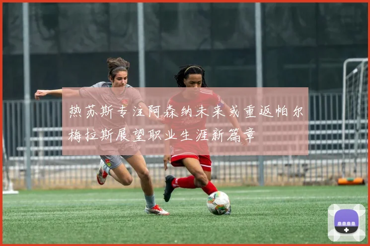 热苏斯专注阿森纳未来或重返帕尔梅拉斯展望职业生涯新篇章