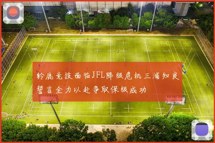 铃鹿竞技面临JFL降级危机三浦知良誓言全力以赴争取保级成功