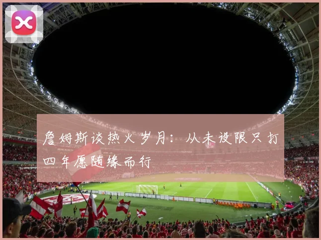 詹姆斯谈热火岁月：从未设限只打四年愿随缘而行