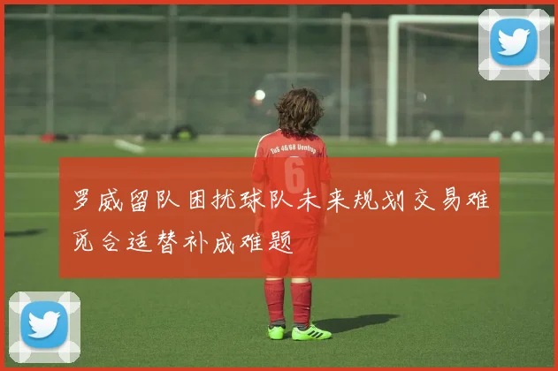罗威留队困扰球队未来规划交易难觅合适替补成难题