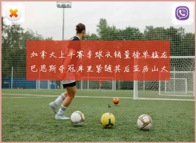 加拿大上半赛季球衣销量榜单猛龙巴恩斯夺冠库里紧随其后亚历山大位列第五