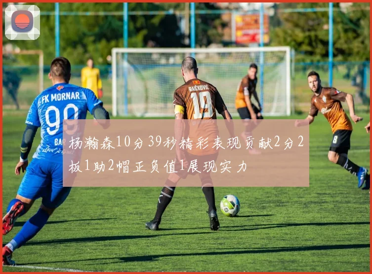 杨瀚森10分39秒精彩表现贡献2分2板1助2帽正负值1展现实力