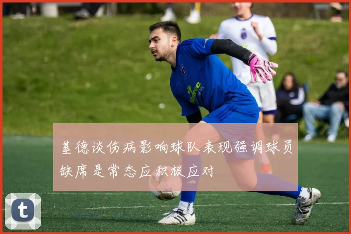 基德谈伤病影响球队表现强调球员缺席是常态应积极应对