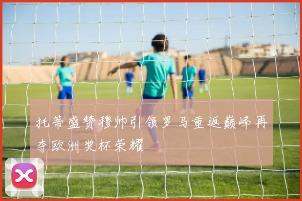 托蒂盛赞穆帅引领罗马重返巅峰再夺欧洲奖杯荣耀