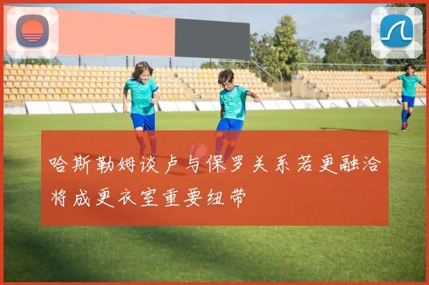 哈斯勒姆谈卢与保罗关系若更融洽将成更衣室重要纽带